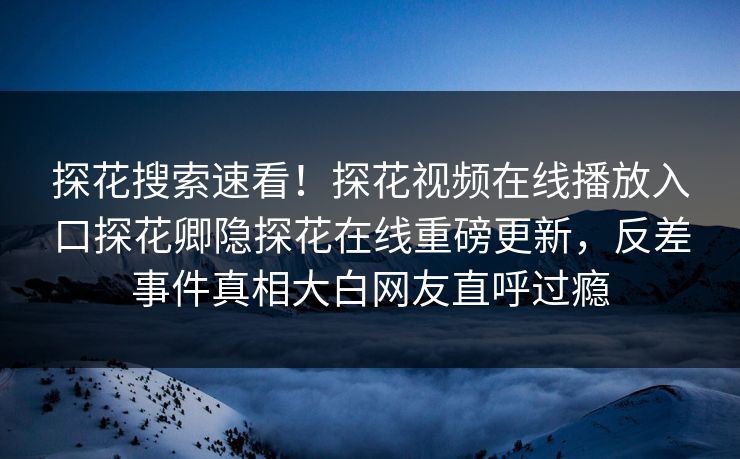 探花搜索速看！探花视频在线播放入口探花卿隐探花在线重磅更新，反差事件真相大白网友直呼过瘾