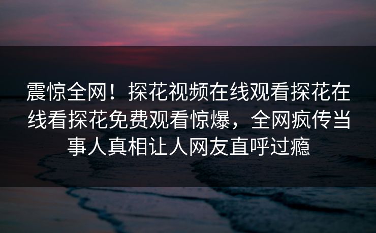震惊全网！探花视频在线观看探花在线看探花免费观看惊爆，全网疯传当事人真相让人网友直呼过瘾  第1张