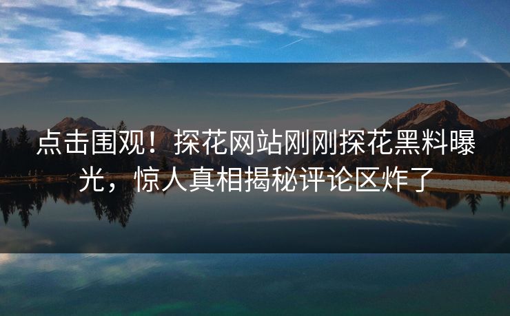 点击围观！探花网站刚刚探花黑料曝光，惊人真相揭秘评论区炸了