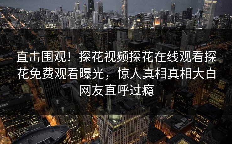 直击围观！探花视频探花在线观看探花免费观看曝光，惊人真相真相大白网友直呼过瘾