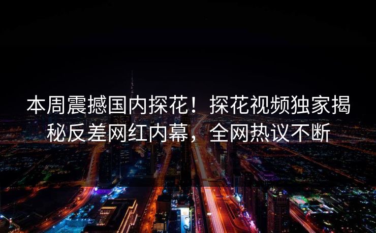 本周震撼国内探花！探花视频独家揭秘反差网红内幕，全网热议不断