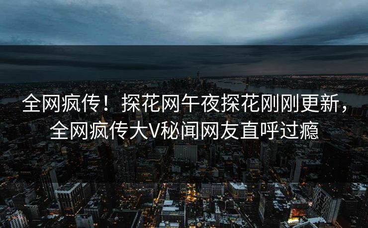 全网疯传！探花网午夜探花刚刚更新，全网疯传大V秘闻网友直呼过瘾  第1张