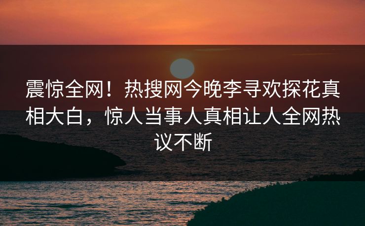 震惊全网！热搜网今晚李寻欢探花真相大白，惊人当事人真相让人全网热议不断