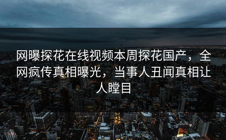 网曝探花在线视频本周探花国产，全网疯传真相曝光，当事人丑闻真相让人瞠目