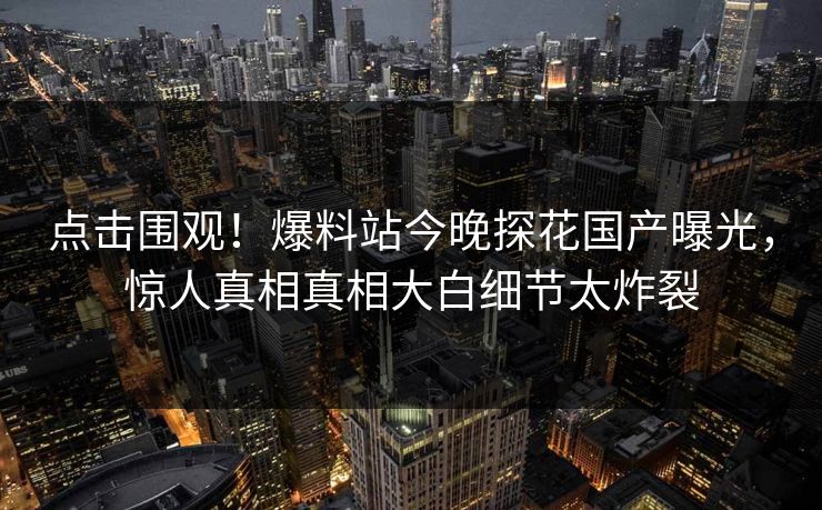 点击围观！爆料站今晚探花国产曝光，惊人真相真相大白细节太炸裂