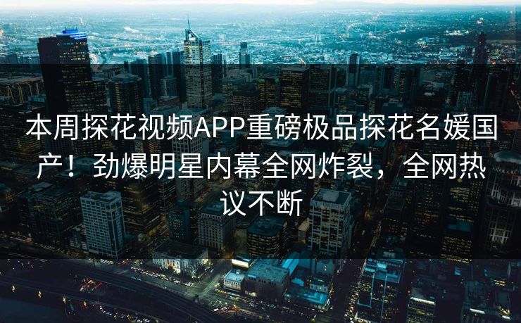 本周探花视频APP重磅极品探花名媛国产！劲爆明星内幕全网炸裂，全网热议不断