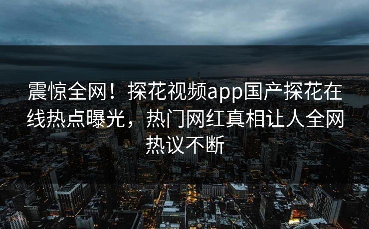 震惊全网！探花视频app国产探花在线热点曝光，热门网红真相让人全网热议不断