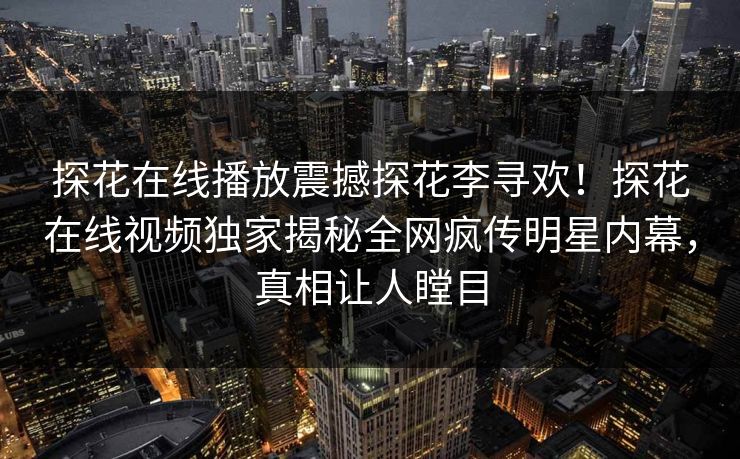 探花在线播放震撼探花李寻欢！探花在线视频独家揭秘全网疯传明星内幕，真相让人瞠目