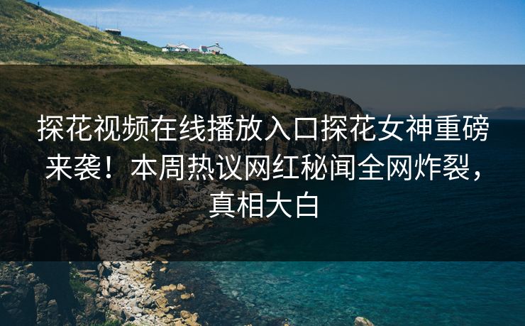 探花视频在线播放入口探花女神重磅来袭！本周热议网红秘闻全网炸裂，真相大白