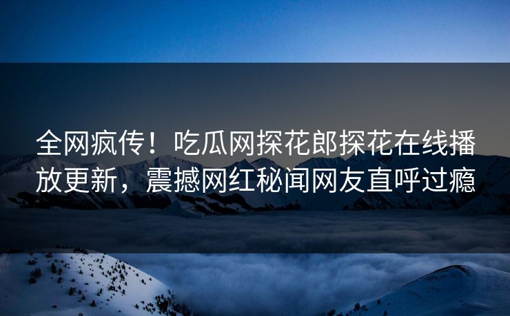 全网疯传！吃瓜网探花郎探花在线播放更新，震撼网红秘闻网友直呼过瘾  第1张