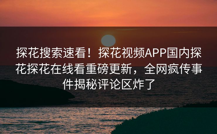 探花搜索速看！探花视频APP国内探花探花在线看重磅更新，全网疯传事件揭秘评论区炸了  第1张