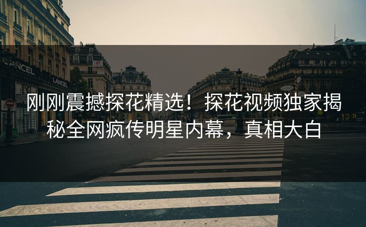 刚刚震撼探花精选！探花视频独家揭秘全网疯传明星内幕，真相大白
