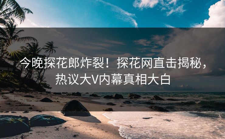 今晚探花郎炸裂！探花网直击揭秘，热议大V内幕真相大白  第1张