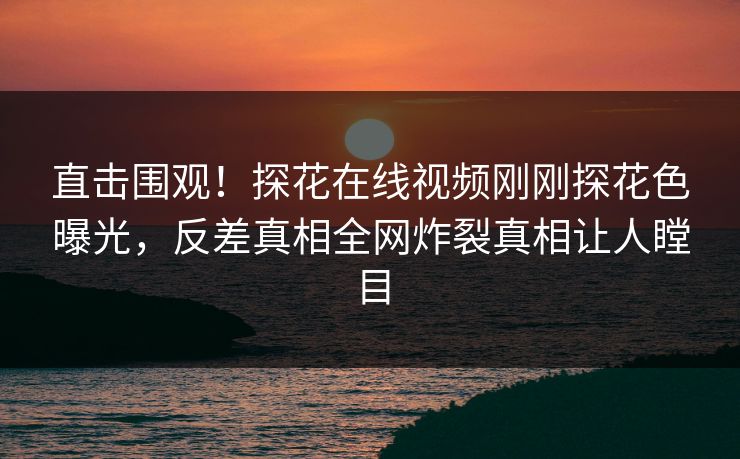 直击围观！探花在线视频刚刚探花色曝光，反差真相全网炸裂真相让人瞠目