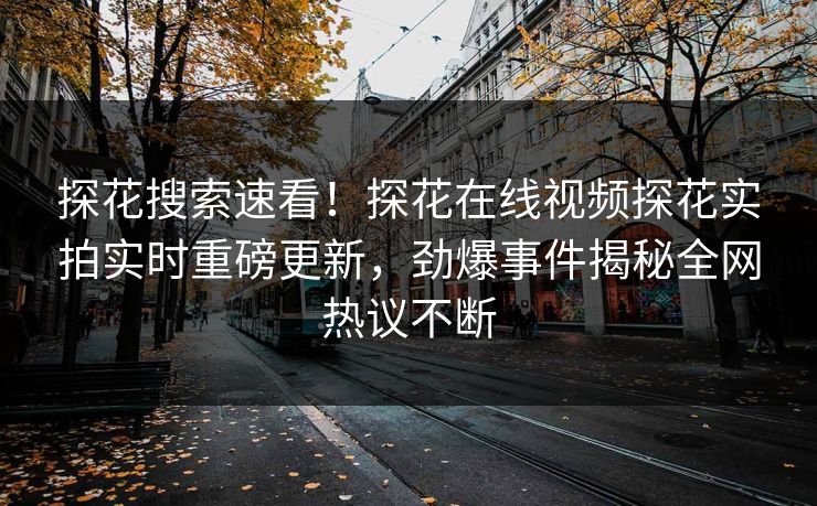 探花搜索速看！探花在线视频探花实拍实时重磅更新，劲爆事件揭秘全网热议不断