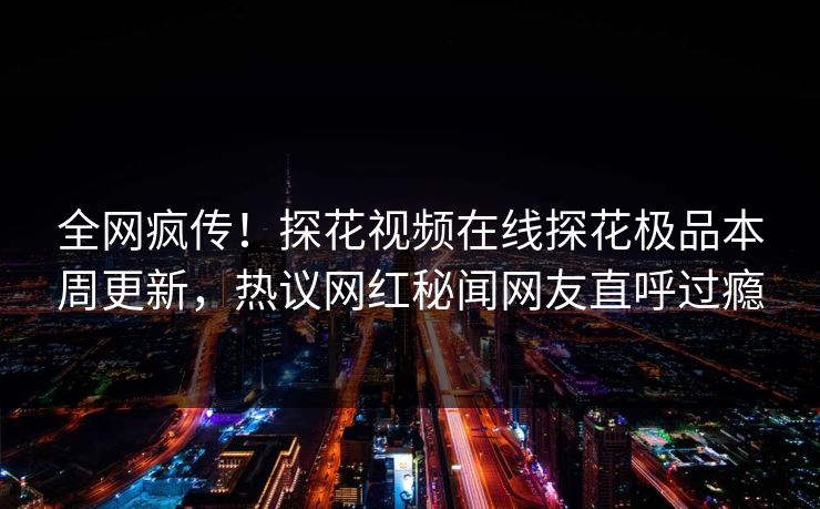 全网疯传！探花视频在线探花极品本周更新，热议网红秘闻网友直呼过瘾