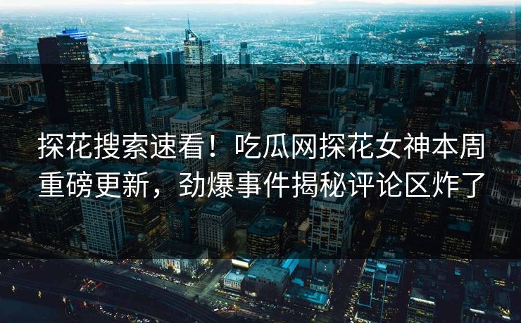 探花搜索速看！吃瓜网探花女神本周重磅更新，劲爆事件揭秘评论区炸了