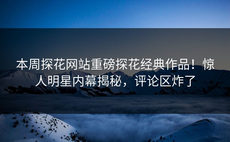 本周探花网站重磅探花经典作品！惊人明星内幕揭秘，评论区炸了