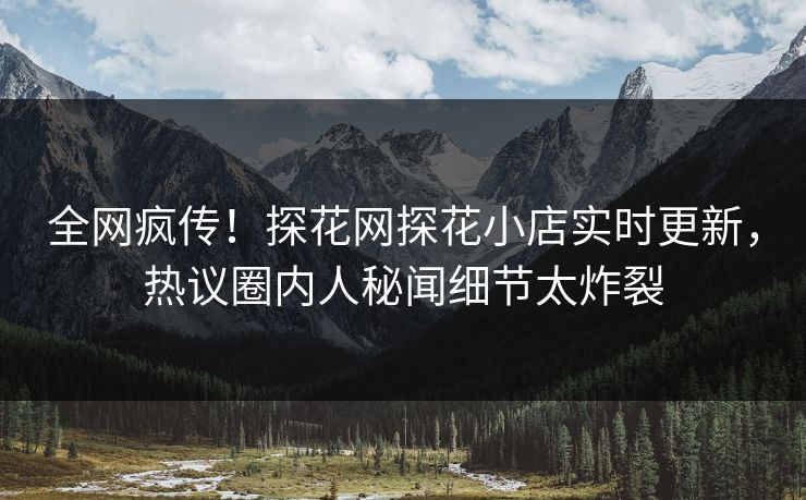 全网疯传！探花网探花小店实时更新，热议圈内人秘闻细节太炸裂