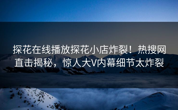 探花在线播放探花小店炸裂！热搜网直击揭秘，惊人大V内幕细节太炸裂