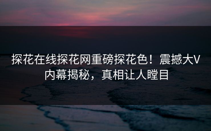 探花在线探花网重磅探花色！震撼大V内幕揭秘，真相让人瞠目