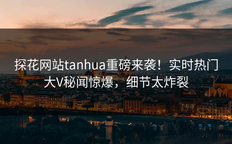探花网站tanhua重磅来袭！实时热门大V秘闻惊爆，细节太炸裂