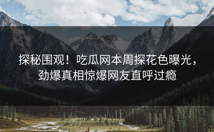 探秘围观！吃瓜网本周探花色曝光，劲爆真相惊爆网友直呼过瘾  第1张