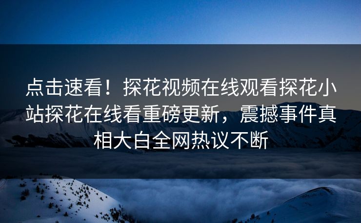 点击速看！探花视频在线观看探花小站探花在线看重磅更新，震撼事件真相大白全网热议不断