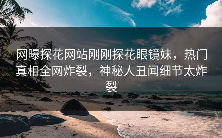 网曝探花网站刚刚探花眼镜妹，热门真相全网炸裂，神秘人丑闻细节太炸裂