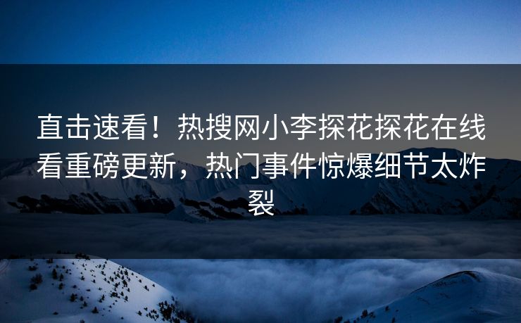 直击速看！热搜网小李探花探花在线看重磅更新，热门事件惊爆细节太炸裂
