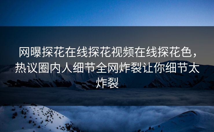 网曝探花在线探花视频在线探花色，热议圈内人细节全网炸裂让你细节太炸裂