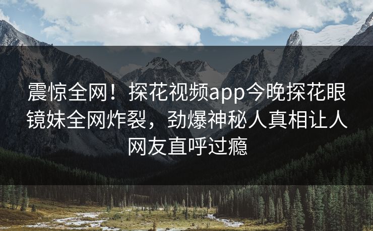 震惊全网！探花视频app今晚探花眼镜妹全网炸裂，劲爆神秘人真相让人网友直呼过瘾