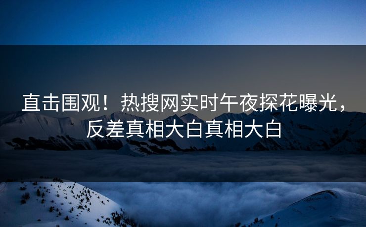直击围观！热搜网实时午夜探花曝光，反差真相大白真相大白  第1张
