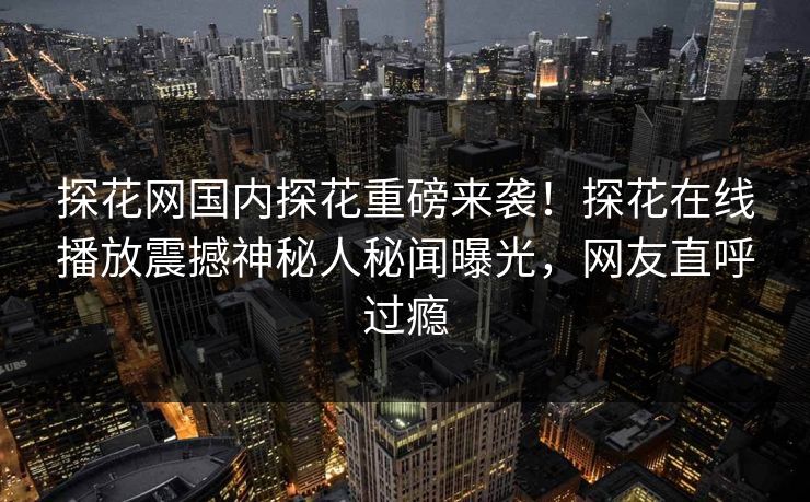 探花网国内探花重磅来袭！探花在线播放震撼神秘人秘闻曝光，网友直呼过瘾  第1张