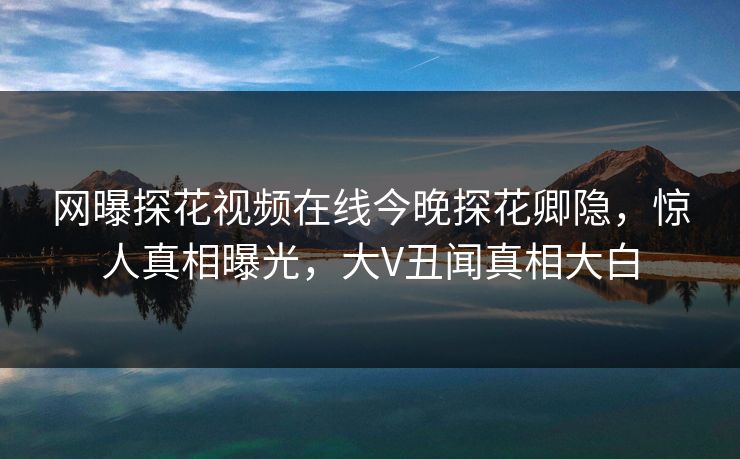 网曝探花视频在线今晚探花卿隐，惊人真相曝光，大V丑闻真相大白  第1张