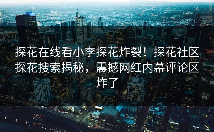 探花在线看小李探花炸裂！探花社区探花搜索揭秘，震撼网红内幕评论区炸了