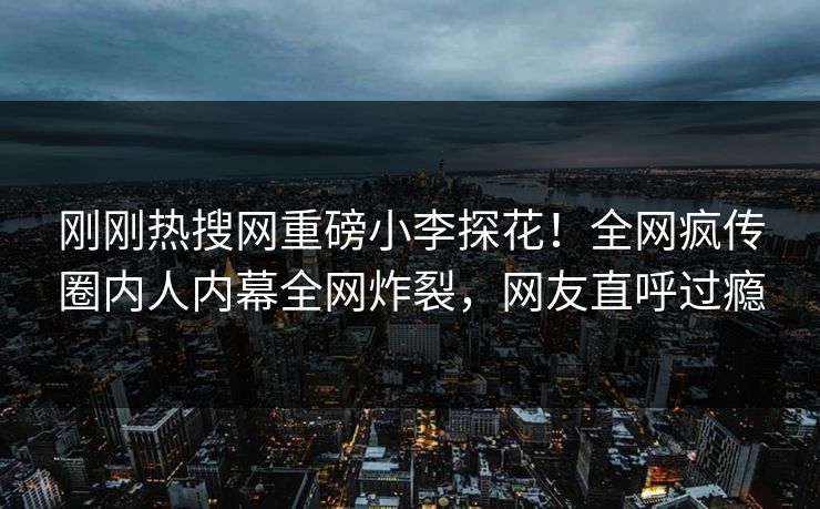 刚刚热搜网重磅小李探花！全网疯传圈内人内幕全网炸裂，网友直呼过瘾