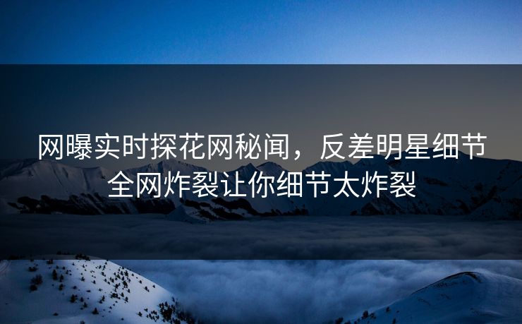 网曝实时探花网秘闻，反差明星细节全网炸裂让你细节太炸裂