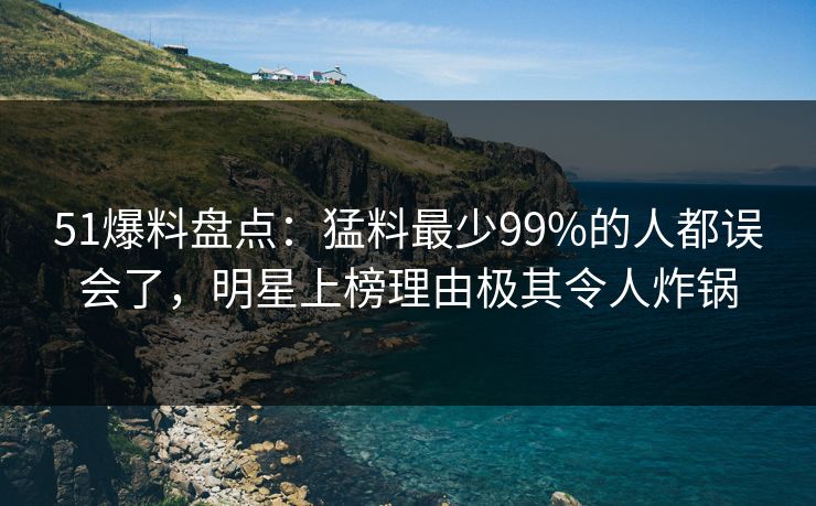 51爆料盘点：猛料最少99%的人都误会了，明星上榜理由极其令人炸锅