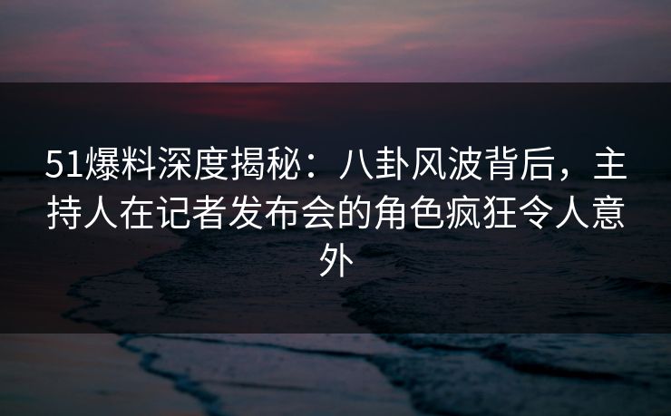 51爆料深度揭秘：八卦风波背后，主持人在记者发布会的角色疯狂令人意外  第1张