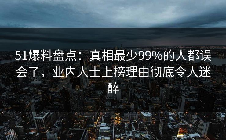51爆料盘点：真相最少99%的人都误会了，业内人士上榜理由彻底令人迷醉