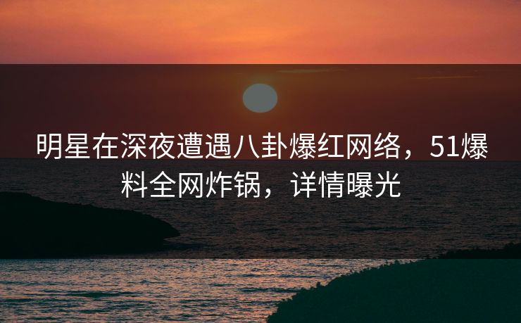 明星在深夜遭遇八卦爆红网络，51爆料全网炸锅，详情曝光