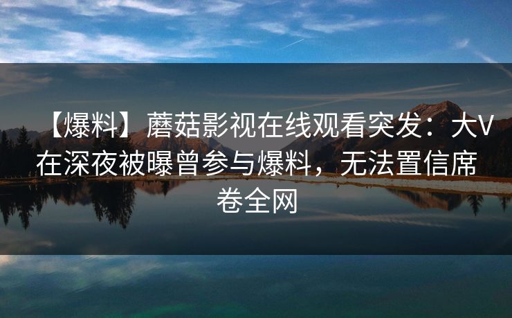 【爆料】蘑菇影视在线观看突发：大V在深夜被曝曾参与爆料，无法置信席卷全网