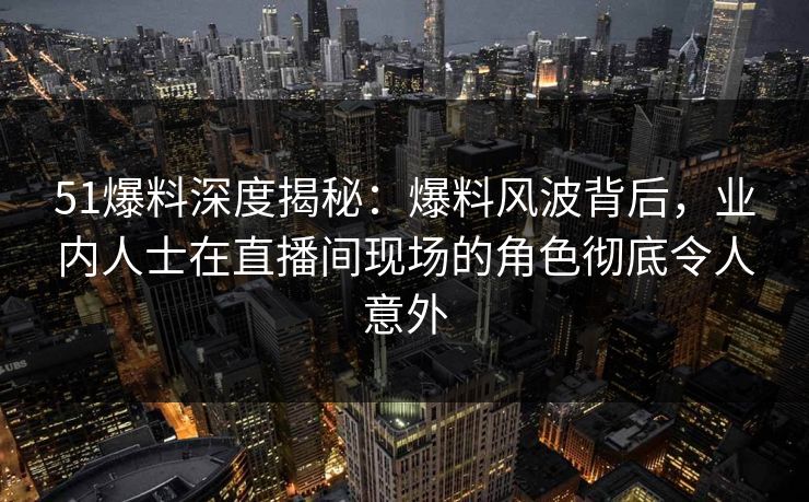 51爆料深度揭秘：爆料风波背后，业内人士在直播间现场的角色彻底令人意外