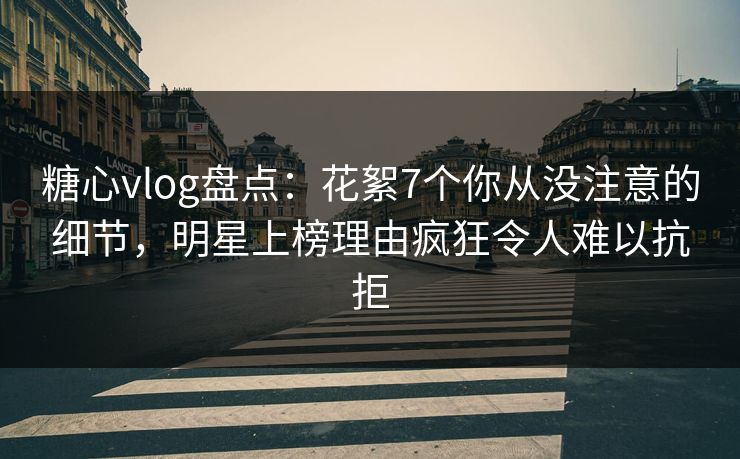 糖心vlog盘点：花絮7个你从没注意的细节，明星上榜理由疯狂令人难以抗拒