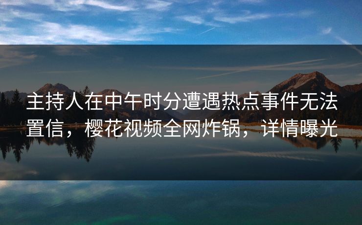 主持人在中午时分遭遇热点事件无法置信，樱花视频全网炸锅，详情曝光