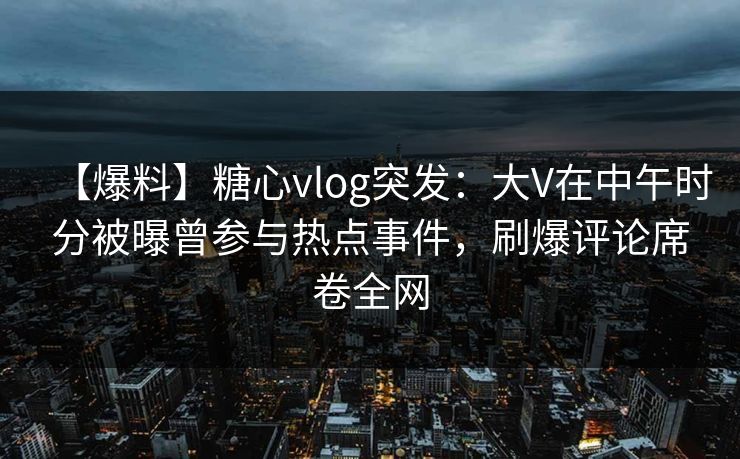 【爆料】糖心vlog突发：大V在中午时分被曝曾参与热点事件，刷爆评论席卷全网