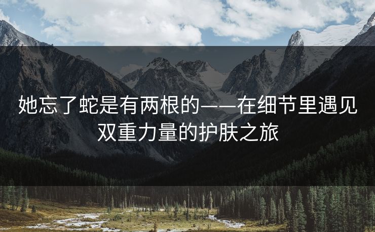 她忘了蛇是有两根的——在细节里遇见双重力量的护肤之旅  第1张