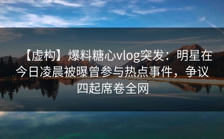 【虚构】爆料糖心vlog突发：明星在今日凌晨被曝曾参与热点事件，争议四起席卷全网