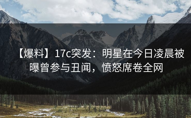 【爆料】17c突发：明星在今日凌晨被曝曾参与丑闻，愤怒席卷全网